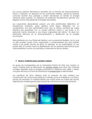 Los nuevos sistemas electrónicos necesitan de un formato de almacenamiento
liviano y resistente. Un ejemplo son los automóviles híbridos, donde las baterías
comunes resultan muy pesadas y tardan demasiado en brindar la energía
suficiente para acelerar. La utilización de polímeros ferroeléctricos permite una
llegada mucho más rápida de la energía necesitada.
Los capacitores desarrollados poseen una alta permitividad dieléctrica en
temperatura ambiente. ¿Que significa esto? según Wikipedia “en un
condensador una alta permitividad hace que la misma cantidad de carga
eléctrica sea guardada con un campo eléctrico menor y, por ende, a un
potencial menor, llevando a una mayor capacidad del mismo.” Es decir son
altamente efectivos en el almacenamiento y distribución de la energía
acumulada.
Estos polímeros son muy fáciles de fabricar y son sumamente flexibles, con lo cual
no sólo pueden usarse como capacitores o condensadores sino que podrían
sustituir a las partes hechas de silicio. Un ejemplo, en los ordenadores. Su uso
podría abrir el camino hacia la flexibilización de los aparatos electrónicos pues
hasta podríamos contar con pantallas y ordenador es que se doblen.
7. Nuevo material para paneles solares
Un grupo de investigadores de la Universidad Estatal de Ohio han creado un
nuevo material para la fabricación de paneles solares que tiene dos inmensas
ventajas: absorben todo la energía contenida en espectro solar visible y tienen
una gran eficacia a la hora de transformar la energía solar en electricidad.
Los científicos de Ohio utilizaron para la creación de este material una
combinación de conductores plásticos y metales como el molibdeno y el titanio,
dando por resultado un material híbrido que capta todos los colores del arcoiris.
Además este material genera electricidad de una forma mucha más eficiente.
 
