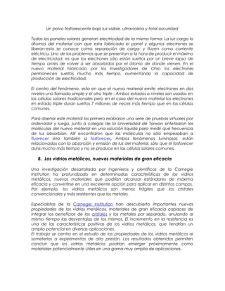 Un polvo fosforescente bajo luz visible, ultravioleta y total oscuridad
Todos los paneles solares generan electricidad de la misma forma: La luz carga lo
átomos del material con que esta fabricado el panel y algunos electrones se
liberan-esto se conoce como separación de carga- y fluyen como corriente
eléctrica. Uno de los problemas que se presentan a la hora de producir el máximo
de electricidad, es que los electrones sólo están sueltos por un breve lapso de
tiempo antes de volver a ser absorbidos por el átomo de donde vienen. En el
nuevo material fabricado por los investigadores de Ohio los electrones
permanecen sueltos mucho más tiempo, aumentando la capacidad de
producción de electricidad.
El centro del fenómeno, esta en que el nuevo material emite electrones en dos
niveles-uno llamado simple y el otro triple-. Ambos estados o niveles son usados en
las células solares tradicionales pero en el caso del nuevo material los electrones
en estado triple duran sueltos 7 millones de veces más tiempo que en las células
comunes.
Para diseñar este material los primero realizaron una serie de pruebas virtuales por
ordenador y luego, junto a colegas de la Universidad de Taiwan sintetizaron las
moléculas del nuevo material en una solución liquida para medir que frecuencia
de luz absorbían. Allí encontraron que las moléculas no sólo empezaban a
fluorecer sino también a fosforecer. Ambos fenómenos luminosos están
relacionados con la absorción y emisión de luz del material, sólo que el fosforecer
dura mucho más tiempo y no se produce en las células solares comunes.
8. Los vidrios metálicos, nuevos materiales de gran eficacia
Una investigación desarrollada por ingenieros y científicos de la Carnegie
Institution ha profundizado en determinadas características de los vidrios
metálicos, nuevos materiales que podrían alcanzar estándares de máxima
eficacia y convertirse en una excelente opción para aplicar en distintos campos.
Por ejemplo, los vidrios metálicos son menos frágiles que los cristales
convencionales y más resistentes que los metales.
Especialistas de la Carnegie Institution han descubierto importantes nuevas
propiedades de los vidrios metálicos, materiales de gran eficacia capaces de
integrar los beneficios de los cristales y los metales por separado, anulando al
mismo tiempo las desventajas de los mismos. El incremento en la resistencia es
una de las características positivas de los vidrios metálicos, que tendrían un
amplio potencial en diversas aplicaciones.
El trabajo se centra en el estudio de las propiedades de los vidrios metálicos al
someterlos a experimentos de alta presión. Los resultados obtenidos permiten
concluir que los vidrios metálicos podrían emerger próximamente como
materiales potencialmente útiles en una gama muy amplia de aplicaciones.
 