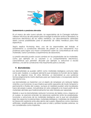 Sostenimiento a presiones elevadas
En el marco de este nuevo estudio, los especialistas de la Carnegie Institution
utilizaron técnicas de alta presión para investigar la relación entre la densidad y la
estructura electrónica de los vidrios metálicos. Los descubrimientos obtenidos
abren nuevas posibilidades para el desarrollo de vidrios metálicos para fines
específicos.
Según explica Ho-kwang Mao, uno de los responsables del trabajo, el
sometimiento a condiciones elevadas de presión es una herramienta muy
poderosa para lograr una mayor comprensión sobre las características de estos
materiales, fueron sometidos a experimentos de laboratorio.
La presión elevada puede causar cambios en las propiedades de los materiales,
como por ejemplo en su volumen o su comportamiento electrónico,
características que permiten dilucidar por ejemplo su estructura a escala
atómica, una de las condiciones más importantes para su estudio.
9. Biomateriales
Los biomateriales se pueden definir como materiales biológicos comunes tales
como piel, madera, o cualquier elemento que remplace la función de los tejidos
o de los órganos vivos. En otros términos, un biomaterial es una sustancia
farmacológicamente inerte diseñada para ser implantada o incorporada dentro
del sistema vivo.
Los biomateriales se implantan con el objeto de remplazar y/o restaurar tejidos
vivientes y sus funciones, lo que implica que están expuestos de modo temporal o
permanente a fluidos del cuerpo, aunque en realidad pueden estar localizados
fuera del propio cuerpo, incluyéndose en esta categoría a la mayor parte de los
materiales dentales que tradicionalmente han sido tratados por separado.
Debido a que los biomateriales restauran funciones de tejidos vivos y órganos en
el cuerpo, es esencial entender las relaciones existentes entre las propiedades,
funciones y estructuras de los materiales biológicos, por lo que son estudiados
bajo tres aspectos fundamentales: materiales biológicos, materiales de implante y
la interacción existente entre ellos dentro del cuerpo. Dispositivos como miembros
artificiales, amplificadores de sonido para el oído y prótesis faciales externas, no
son considerados como implantes.
 