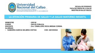 ESCUELA DE POSGRADO
FACULTAD CIENCIA DE LA SALUD
MAESTRIA EN SALUD PUBLICA
LA ATENCIÓN PRIMARIA DE SALUD Y LA SALUD MATERNO INFANTIL
SEMESTRE : 2022-B
CURSO : SALUD PÚBLICA
DOCENTE : Dra. CRIBILLERO ROCA MIRIAN CORINA
ALUMNAS:
• GAMARRA GARCIA SELMIRA CINTHIA COD: 2081055524
 