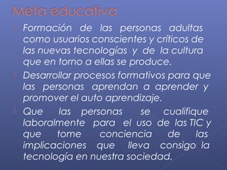  Formación de las personas adultas
como usuarios conscientes y críticos de
las nuevas tecnologías y de la cultura
que en torno a ellas se produce.
 Desarrollar procesos formativos para que
las personas aprendan a aprender y
promover el auto aprendizaje.
 Que las personas se cualifique
laboralmente para el uso de las TIC y
que tome conciencia de las
implicaciones que lleva consigo la
tecnología en nuestra sociedad.
 