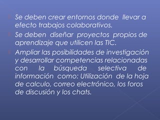  Se deben crear entornos donde llevar a
efecto trabajos colaborativos.
 Se deben diseñar proyectos propios de
aprendizaje que utilicen las TIC.
 Ampliar las posibilidades de investigación
y desarrollar competencias relacionadas
con la búsqueda selectiva de
información como: Utilización de la hoja
de calculo, correo electrónico, los foros
de discusión y los chats.
 