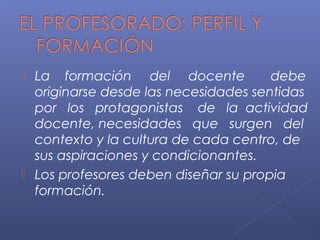  La formación del docente debe
originarse desde las necesidades sentidas
por los protagonistas de la actividad
docente, necesidades que surgen del
contexto y la cultura de cada centro, de
sus aspiraciones y condicionantes.
 Los profesores deben diseñar su propia
formación.
 