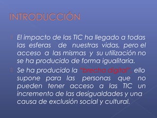  El impacto de las TIC ha llegado a todas
las esferas de nuestras vidas, pero el
acceso a las mismas y su utilización no
se ha producido de forma igualitaria.
 Se ha producido la “brecha digital”, ello
supone para las personas que no
pueden tener acceso a las TIC un
incremento de las desigualdades y una
causa de exclusión social y cultural.
 