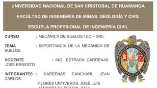 UNIVERSIDAD NACIONAL DE SAN CRISTOBAL DE HUAMANGA
FACULTAD DE INGENIERÍA DE MINAS, GEOLOGÍA Y CIVIL
ESCUELA PROFESIONAL DE INGENIERÍA CIVIL
CURSO : MECÁNICA DE SUELOS I (IC – 340)
TEMA : IMPORTANCIA DE LA MECÁNICA DE
SUELOS
DOCENTE : ING. ESTRADA CÁRDENAS,
JOSÉ ERNESTO
INTEGRANTES : CÁRDENAS CANCHARI, JEAN
CARLOS
FLORES UNTIVEROS, JOSÉ LUIS
 