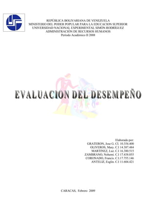 REPÚBLICA BOLIVARIANA DE VENEZUELA
MINISTERIO DEL PODER POPULAR PARA LA EDUCACION SUPERIOR
  UNIVERSIDAD NACIONAL EXPERIMENTAL SIMÒN RODRÌGUEZ
          ADMINISTRACIÓN DE RECURSOS HUMANOS
                  Período Académico II 2008




                                                    Elaborado por:
                                 GRATERON, Jose G. CI. 10.354.400
                                  OLIVEROS, Mary. C.I 14.387.484
                                   MARTINEZ, Luz. C.I 16.380.515
                               ZAMBRANO, Nohemi. C.I 17.438.055
                                CORONADO, Francis. C.I.17.755.146
                                   ANTELIZ, Esglin. C.I 11.604.421




                 CARACAS, Febrero 2009
 