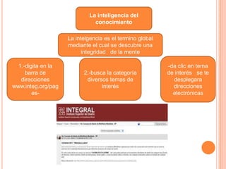 La inteligencia del
                              conocimiento

                    La intelgencia es el termino global
                    mediante el cual se descubre una
                          integridad de la mente

  1.-digita en la                                         -da clic en tema
     barra de             2.-busca la categoría           de interés se te
   direcciones             diversos temas de                desplegara
www.integ.org/pag                interés                    direcciones
        es-                                                 electrónicas
 