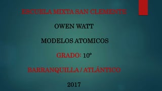ESCUELA MIXTA SAN CLEMENTE
OWEN WATT
MODELOS ATOMICOS
GRADO: 10º
BARRANQUILLA / ATLÁNTICO
2017
 