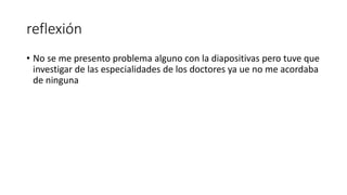reflexión
• No se me presento problema alguno con la diapositivas pero tuve que
investigar de las especialidades de los doctores ya ue no me acordaba
de ninguna
 