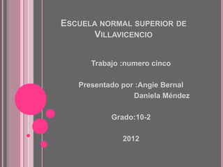 ESCUELA NORMAL SUPERIOR DE
      VILLAVICENCIO


      Trabajo :numero cinco

   Presentado por :Angie Bernal
                 Daniela Méndez

           Grado:10-2

              2012
 