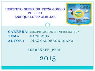 CARRERA: COMPUTACION E INFORMATICA
TEMA: FACEBOOK
AUTOR : DÍAZ CALDERÓN DIANA
FERREÑAFE_PERU
2015
INSTITUTO SUPERIOR TECNOLOGICO
PUBLICO
ENRIQUE LOPEZ ALBUJAR
 