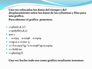     Una vez colocados los datos del tiempo y del desplazamiento salen los datos de las columnas y filas para una grafica.    Para obtener el gráfico  ponemos:>>plot(t,d,'o')>>polyfit(t,d,2)ans =    0.0513   -0.0296    0.0409>>tg=0.1: 0.001: 5;>> f=0.0513*tg.^2-0.0296*tg+0.0409;>> hold on>>plot(tg,f)    Una vez hecho todo eso como gráfico resultante tenemos: