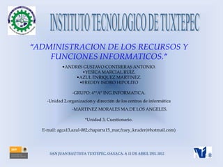 “ADMINISTRACION DE LOS RECURSOS Y
    FUNCIONES INFORMATICOS.”
           •ANDRÉS GUSTAVO CONTRERAS ANTONIO.
                  •YESICA MARCIAL RUIZ.
                •AZUL ENRIQUEZ MARTINEZ.
                 •FREDDY ISIDRO HIPOLITO

                 -GRUPO: 4°“A” ING.INFORMATICA.
    -Unidad 2.organizacion y dirección de los centros de informática
                -MARTINEZ MORALES MA.DE LOS ANGELES.

                       *Unidad 3, Cuestionario.

  E-mail: agca13,azul-002,chaparra15_mar,fraey_kruder(@hotmail.com)
 