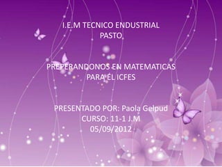 I.E.M TECNICO ENDUSTRIAL
             PASTO


PREPERANDONOS EN MATEMATICAS
         PARA EL ICFES


 PRESENTADO POR: Paola Gelpud
       CURSO: 11-1 J.M
         05/09/2012
 
