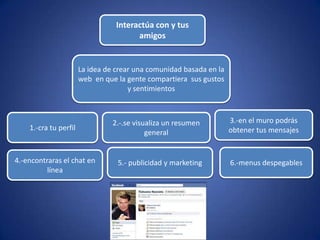 Interactúa con y tus
                                        amigos


                       La idea de crear una comunidad basada en la
                       web en que la gente compartiera sus gustos
                                      y sentimientos



                                 2.-.se visualiza un resumen         3.-en el muro podrás
    1.-cra tu perfil                                                 obtener tus mensajes
                                            general


4.-encontraras el chat en         5.- publicidad y marketing         6.-menus despegables
          línea
 