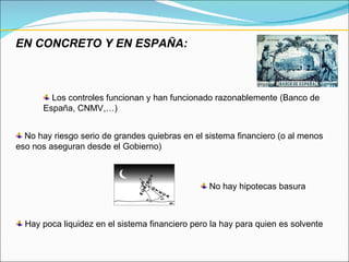 EN CONCRETO Y EN ESPAÑA: No hay hipotecas basura Los controles funcionan y han funcionado razonablemente (Banco de España, CNMV,…) No hay riesgo serio de grandes quiebras en el sistema financiero (o al menos eso nos aseguran desde el Gobierno) Hay poca liquidez en el sistema financiero pero la hay para quien es solvente 