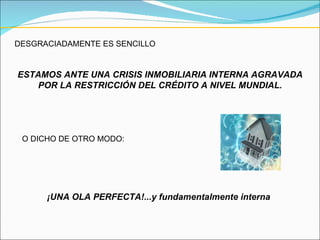 DESGRACIADAMENTE ES SENCILLO ESTAMOS ANTE UNA CRISIS INMOBILIARIA INTERNA AGRAVADA POR LA RESTRICCIÓN DEL CRÉDITO A NIVEL MUNDIAL. O DICHO DE OTRO MODO: ¡UNA OLA PERFECTA!...y fundamentalmente interna 