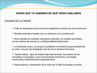 AHORA QUE YA SABEMOS DE QUÉ CRISIS HABLAMOS CAUSAS DE LA CRISIS Falta de adaptación de la economía española al cambio de ciclo económico Modelo productivo basado casi en exclusiva en la construcción Gran entrada de capitales extranjeros colocada  en créditos aprobados  sin los criterios de solvencia y profesionalidad tradicionales La demanda creció, no porque la población incrementó proporcionalmente  su renta, sino por las facilidades que les dio el sistema financiero. Tópicos falsos:  tipos de interés bajo eternamente, los precios de los  inmuebles nunca bajan y que el crecimiento económico y el empleo  continuarían indefinidamente expandiéndose. Agravamiento y aceleración de la crisis por la falta de liquidez mundial. 
