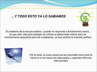 … Y TODO ESTO YA LO SABÍAMOS El problema de la excusa exterior, cuando no responde a fundamentos serios,  es que sólo vale para proteger de críticas al gobernante interior pero es  enormemente perjudicial para los ciudadanos, ya que justifica la inacción política. Por lo tanto, la crisis actual era tan previsible como será la futura si no se hacen las adecuadas y urgentes reformas estructurales 