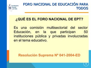 Foro Nacional de
Educación
para Todos

FORO NACIONAL DE EDUCACIÓN PARA
TODOS

¿QUÉ ES EL FORO NACIONAL DE EPT?
Es una comisión multisectorial del sector
Educación, en la que participan
50
instituciones pública y privadas involucradas
en el tema educativo.

Resolución Suprema Nº 041-2004-ED
6

 