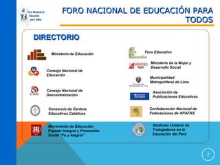 Foro Nacional de
Educación
para Todos

FORO NACIONAL DE EDUCACIÓN PARA
TODOS

DIRECTORIO
Ministerio de Educación

Consejo Nacional de
Educación

Consejo Nacional de
Descentralización

Consorcio de Centros
Educativos Católicos
Movimiento de Educación
Popular Integral y Promoción
Social “Fe y Alegría”

Foro Educativo
Ministerio de la Mujer y
Desarrollo Social
Municipalidad
Metropolitana de Lima
Asociación de
Publicaciones Educativas
Confederación Nacional de
Federaciones de APAFAS
Sindicato Unitario de
Trabajadores en la
Educación del Perú

7

 