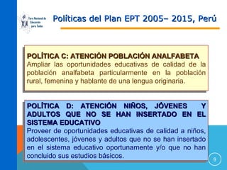 Foro Nacional de
Educación
para Todos

Políticas del Plan EPT 2005– 2015, Perú

POLÍTICA C: ATENCIÓN POBLACIÓN ANALFABETA
POLÍTICA C: ATENCIÓN POBLACIÓN ANALFABETA
Ampliar las oportunidades educativas de calidad de la
Ampliar las oportunidades educativas de calidad de la
población analfabeta particularmente en la población
población analfabeta particularmente en la población
rural, femenina y hablante de una lengua originaria.
rural, femenina y hablante de una lengua originaria.
POLÍTICA D: ATENCIÓN NIÑOS, JÓVENES
Y
POLÍTICA D: ATENCIÓN NIÑOS, JÓVENES
Y
ADULTOS QUE NO SE HAN INSERTADO EN EL
ADULTOS QUE NO SE HAN INSERTADO EN EL
SISTEMA EDUCATIVO
SISTEMA EDUCATIVO
Proveer de oportunidades educativas de calidad a niños,
Proveer de oportunidades educativas de calidad a niños,
adolescentes, jóvenes y adultos que no se han insertado
adolescentes, jóvenes y adultos que no se han insertado
en el sistema educativo oportunamente y/o que no han
en el sistema educativo oportunamente y/o que no han
concluido sus estudios básicos.
concluido sus estudios básicos.

9

 