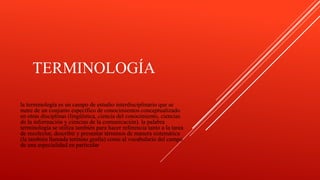 TERMINOLOGÍA
la terminología es un campo de estudio interdisciplinario que se
nutre de un conjunto específico de conocimientos conceptualizado
en otras disciplinas (lingüística, ciencia del conocimiento, ciencias
de la información y ciencias de la comunicación). la palabra
terminología se utiliza también para hacer referencia tanto a la tarea
de recolectar, describir y presentar términos de manera sistemática
(la también llamada termino grafía) como al vocabulario del campo
de una especialidad en particular
 