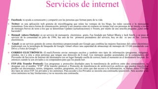 Servicios de internet
 Facebook: te ayuda a comunicarte y compartir con las personas que forman parte de tu vida
 Twitter: es una aplicación web gratuita de microblogging que reúne las ventajas de los blogs, las redes sociales y la mensajería
instantánea. Esta nueva forma de comunicación, permite a sus usuarios estar en contacto en tiempo real con personas de su interés a través
de mensajes breves de texto a los que se denominan Updates (actualizaciones) o Tweets, por medio de una sencilla pregunta: ¿Qué estás
haciendo?.
 Hotmail (ahora Outlook): es un servicio de mensajería electrónica gratis, Fue fundado por Sabeer Bhatia y Jack Smith, y se puso al
servicio de la comunidad en julio de 1996, fue uno de los primeros prestadores del servicio, hoy en día es uno de los correos
electrónicos.
 Gmail: es un servicio gratuito de correo electrónico proporcionado por Google que combina las mejores funciones del correo electrónico
tradicional con la tecnología de búsqueda de Google. Gmail ofrece una capacidad de almacenaje de mensajes de 15 GB compartido con
Drive y Fotos de Google +.
 CORREO ELECTRÓNICO: (E-mail):Permite enviar mensajes escritos y también otro tipio de información (programas, imágenes,
sonidos, etc.) a otra u otras personas que tengan una dirección de E-mail. Los mensajes quedan acumulados en la computadora del
Proveedor de Servicios de Internet del destinatario (en un lugar llamado casilla de correo), hasta el momento en el destinatario los pide. Es
entonces cuando le son enviados a su computadora para que los pueda leer.
 FTP (File Transfer Protocol): Los programas y protocolos diseñados para la transferencia de archivos entre dos computadoras, se
designan con el nombre “FTP” (File transfer protocol o Protocolo de transferencia de archivos).Los archivos que pueden transferirse
pueden ser documentos, textos, imágenes, sonidos, programas, etc.Los sitios que dan acceso a la información, se llaman sitios FTP.Hay
dos tipos de sitios FTP: los privados y los anónimos. Para acceder a los Privados se necesita una contraseña (password). Para acceder a los
sitios anónimos no hay limitaciones y no se necesita una contraseña.
 