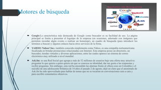 Motores de búsqueda
 Google:La característica más destacada de Google como buscador es su facilidad de uso. La página
principal se limita a presentar el logotipo de la empresa (en ocasiones, adornado con imágenes que
permiten recordar algún evento o realizar un homenaje), un cuadro de búsqueda (para introducir los
términos a buscar) y algunos enlaces hacia otros servicios de la firma.
 YAHOO /Yahoo! Inc.: también conocida simplemente como Yahoo, es una compañía norteamericana
focalizada en brindar prestaciones relacionadas con Internet. Esta empresa posee un directorio, un
buscador, tiendas virtuales y diversas aplicaciones, entre las cuales aparece un sistema de correo
electrónico muy utilizado a nivel mundial.
 Ask.fm: es una Red Social que agrupa a más de 52 millones de usuarios bajo una oferta muy atractiva:
preguntar lo que quiera a quien quiera sin que se conozca su identidad, dar me gusta a las respuestas y
recibir preguntas. Sin embargo, esta red ha encendido las alarmas frente al cibera coso en Colombia y el
suicidio de una adolescente británica de 14 años el pasado 2 de agosto, dejó en claro que el anonimato de
Ask.fm ha sido aprovechado para hablar de temas que no se tocarían en conversaciones cara a cara y
para escribir comentarios ofensivos.
 