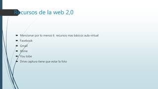 Recursos de la web 2,0
 Mencionar por lo menos 6 recursos mas básicos aula virtual
 Facebook
 Gmail
 Xtime
 You tobe
 Drive captura tiene que estar la foto
 