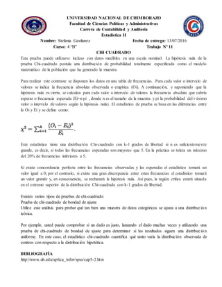 UNIVERSIDAD NACIONAL DE CHIMBORAZO
Facultad de Ciencias Políticas y Administrativas
Carrera de Contabilidad y Auditoría
Estadística II
Nombre: Stefania Gavilanez Fecha de entrega: 13/07/2016
Curso: 4 “B” Trabajo Nº 11
CHI CUADRADO
Esta prueba puede utilizarse incluso con datos medibles en una escala nominal. La hipótesis nula de la
prueba Chi-cuadrado postula una distribución de probabilidad totalmente especificada como el modelo
matemático de la población que ha generado la muestra.
Para realizar este contraste se disponen los datos en una tabla de frecuencias. Para cada valor o intervalo de
valores se indica la frecuencia absoluta observada o empírica (Oi). A continuación, y suponiendo que la
hipótesis nula es cierta, se calculan para cada valor o intervalo de valores la frecuencia absoluta que cabría
esperar o frecuencia esperada (Ei=n·pi , donde n es el tamaño de la muestra y pi la probabilidad del i-ésimo
valor o intervalo de valores según la hipótesis nula). El estadístico de prueba se basa en las diferencias entre
la Oi y Ei y se define como:
Este estadístico tiene una distribución Chi-cuadrado con k-1 grados de libertad si n es suficientemente
grande, es decir, si todas las frecuencias esperadas son mayores que 5. En la práctica se tolera un máximo
del 20% de frecuencias inferiores a 5.
Si existe concordancia perfecta entre las frecuencias observadas y las esperadas el estadístico tomará un
valor igual a 0; por el contrario, si existe una gran discrepancia entre estas frecuencias el estadístico tomará
un valor grande y, en consecuencia, se rechazará la hipótesis nula. Así pues, la región crítica estará situada
en el extremo superior de la distribución Chi-cuadrado con k-1 grados de libertad.
Existen varios tipos de pruebas de chi-cuadrado:
Prueba de chi-cuadrado de bondad de ajuste
Utilice este análisis para probar qué tan bien una muestra de datos categóricos se ajusta a una distribución
teórica.
Por ejemplo, usted puede comprobar si un dado es justo, lanzando el dado muchas veces y utilizando una
prueba de chi-cuadrado de bondad de ajuste para determinar si los resultados siguen una distribución
uniforme. En este caso, el estadístico chi-cuadrado cuantifica qué tanto varía la distribución observada de
conteos con respecto a la distribución hipotética.
BIBLIOGRAFÍA
http://www.ub.edu/aplica_infor/spss/cap5-2.htm
 