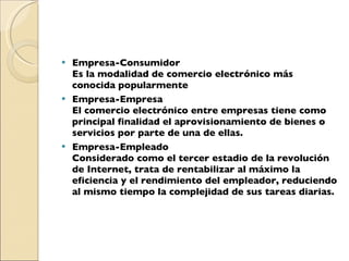 Empresa-Consumidor Es la modalidad de comercio electrónico más conocida popularmente Empresa-Empresa  El comercio electrónico entre empresas tiene como principal finalidad el aprovisionamiento de bienes o servicios por parte de una de ellas. Empresa-Empleado Considerado como el tercer estadio de la revolución de Internet, trata de rentabilizar al máximo la eficiencia y el rendimiento del empleador, reduciendo al mismo tiempo la complejidad de sus tareas diarias. 