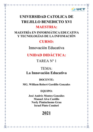 UNIVERSIDAD CATOLICA DE
TRUJILLO BENEDICTO XVI
MAESTRIA:
MAESTRÍA EN INFORMÁTICA EDUCATIVA
Y TECNOLOGÍAS DE LA INFOMACIÓN
CURSO:
Innovación Educativa
UNIDAD DIDÁCTICA:
TAREA Nº 1
TEMA:
La Innovación Educativa
DOCENTE:
MG. William Robert Gordillo Gonzales
EQUIPO:
José Andrés Montes Gonzáles
Manuel Alva Castillo
Norly Piminchumo Grau
Israel Pinto Condori
2021
 