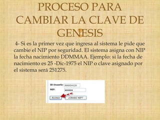 
4- Si es la primer vez que ingresa al sistema le pide que
cambie el NIP por seguridad. El sistema asigna con NIP
la fecha nacimiento DDMMAA. Ejemplo: si la fecha de
nacimiento es 25 -Dic-1975 el NIP o clave asignado por
el sistema será 251275.
PROCESO PARA
CAMBIAR LA CLAVE DE
GENESIS
 