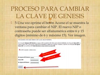  5-Una vez oprime el botón Acceso el se muestra la
ventana para cambiar el NIP. El nuevo NIP o
contraseña puede ser alfanumérica entre 6 y 15
dígitos (mínimo de 6 y máximo 15). Ver imagen.
PROCESO PARA CAMBIAR
LA CLAVE DE GENESIS
 