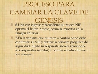  6-Una vez ingrese y reconfirme su nuevo NIP
oprima el botón Acceso, como se muestra en la
imagen anterior.
 7-En la ventana que muestra a continuación debe
confirmar su NIP y definir la primara pregunta de
seguridad, digite su respuesta secreta (memorice
sus respuestas secretas) y oprima el botón Enviar.
Ver imagen
PROCESO PARA
CAMBIAR LA CLAVE DE
GENESIS
 