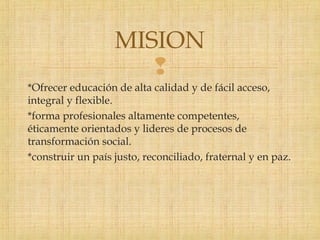 
*Ofrecer educación de alta calidad y de fácil acceso,
integral y flexible.
*forma profesionales altamente competentes,
éticamente orientados y lideres de procesos de
transformación social.
*construir un país justo, reconciliado, fraternal y en paz.
MISION
 