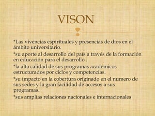 
*Las vivencias espirituales y presencias de dios en el
ámbito universitario.
*su aporte al desarrollo del país a través de la formación
en educación para el desarrollo .
*la alta calidad de sus programas académicos
estructurados por ciclos y competencias.
*su impacto en la cobertura originado en el numero de
sus sedes y la gran facilidad de accesos a sus
programas.
*sus amplias relaciones nacionales e internacionales
VISON
 