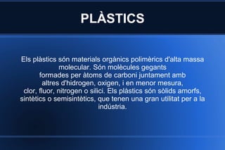 PLÀSTICS Els plàstics són materials orgànics polimèrics d'alta massa molecular. Són molècules gegants formades per àtoms de carboni juntament amb altres d'hidrogen, oxigen, i en menor mesura, clor, fluor, nitrogen o silici. Els plàstics són sòlids amorfs, sintètics o semisintètics, que tenen una gran utilitat per a la indústria. 
