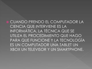  CUANDO PRENDO EL COMPUTADOR LA
CIENCIA QUE INTERVIENE ES LA
INFORMÁTICA, LA TÉCNICA QUE SE
UTILIZA EL PROCEDIMIENTO QUE HAGO
PARA QUE FUNCIONE Y LA TECNOLOGÍA
ES UN COMPUTADOR UNA TABLET UN
XBOX UN TELEVISOR Y UN SMARTPHONE.
 