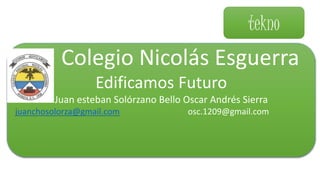 tekno
Colegio Nicolás Esguerra
Edificamos Futuro
Juan esteban Solórzano Bello Oscar Andrés Sierra
juanchosolorza@gmail.com osc.1209@gmail.com
 
