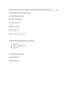 Para el miércoles realiza en la libreta para entregar a la hora de la clase. Valor ______ pts
I. Realiza el proceso para cada ecuación:
1) -3(-2x+9)+2(-2x+6)=3x-9
2) 2(c-7)+7=-6c+4(3c+6)
3)
4)
5)
6)
II. Representa cada resultado de la inecuación.
1) {x/x }
2) {x/x } U {x/x }
3) {x/x }
III. Soluciona Inecuaciones:
1) 4(x-3) 3(x-2)
2) (x+1) (x-5)
 