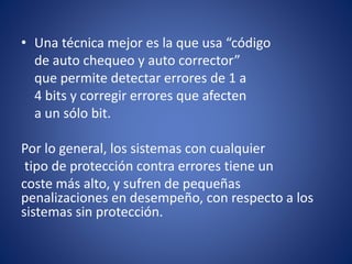 • Una técnica mejor es la que usa “código
de auto chequeo y auto corrector”
que permite detectar errores de 1 a
4 bits y corregir errores que afecten
a un sólo bit.
Por lo general, los sistemas con cualquier
tipo de protección contra errores tiene un
coste más alto, y sufren de pequeñas
penalizaciones en desempeño, con respecto a los
sistemas sin protección.
 