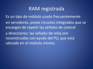 RAM registrada
Es un tipo de módulo usado frecuentemente
en servidores, posee circuitos integrados que se
encargan de repetir las señales de control
y direcciones: las señales de reloj son
reconstruidas con ayuda del PLL que está
ubicado en el módulo mismo.
 