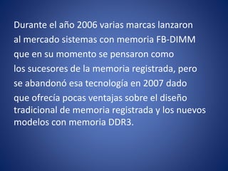 Durante el año 2006 varias marcas lanzaron
al mercado sistemas con memoria FB-DIMM
que en su momento se pensaron como
los sucesores de la memoria registrada, pero
se abandonó esa tecnología en 2007 dado
que ofrecía pocas ventajas sobre el diseño
tradicional de memoria registrada y los nuevos
modelos con memoria DDR3.
 