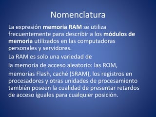 Nomenclatura
La expresión memoria RAM se utiliza
frecuentemente para describir a los módulos de
memoria utilizados en las computadoras
personales y servidores.
La RAM es solo una variedad de
la memoria de acceso aleatorio: las ROM,
memorias Flash, caché (SRAM), los registros en
procesadores y otras unidades de procesamiento
también poseen la cualidad de presentar retardos
de acceso iguales para cualquier posición.
 