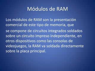 Módulos de RAM
Los módulos de RAM son la presentación
comercial de este tipo de memoria, que
se compone de circuitos integrados soldados
sobre un circuito impreso independiente, en
otros dispositivos como las consolas de
videojuegos, la RAM va soldada directamente
sobre la placa principal.
 