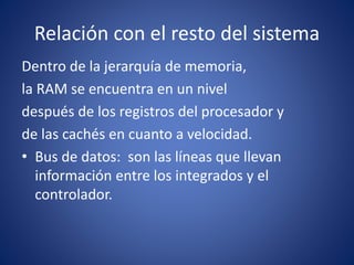 Relación con el resto del sistema
Dentro de la jerarquía de memoria,
la RAM se encuentra en un nivel
después de los registros del procesador y
de las cachés en cuanto a velocidad.
• Bus de datos: son las líneas que llevan
información entre los integrados y el
controlador.
 