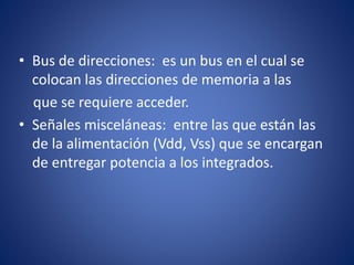 • Bus de direcciones: es un bus en el cual se
colocan las direcciones de memoria a las
que se requiere acceder.
• Señales misceláneas: entre las que están las
de la alimentación (Vdd, Vss) que se encargan
de entregar potencia a los integrados.
 