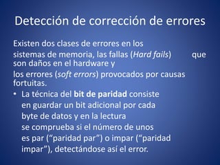Detección de corrección de errores
Existen dos clases de errores en los
sistemas de memoria, las fallas (Hard fails) que
son daños en el hardware y
los errores (soft errors) provocados por causas
fortuitas.
• La técnica del bit de paridad consiste
en guardar un bit adicional por cada
byte de datos y en la lectura
se comprueba si el número de unos
es par (“paridad par”) o impar (“paridad
impar”), detectándose así el error.
 